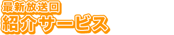 最新放送回 紹介サービス